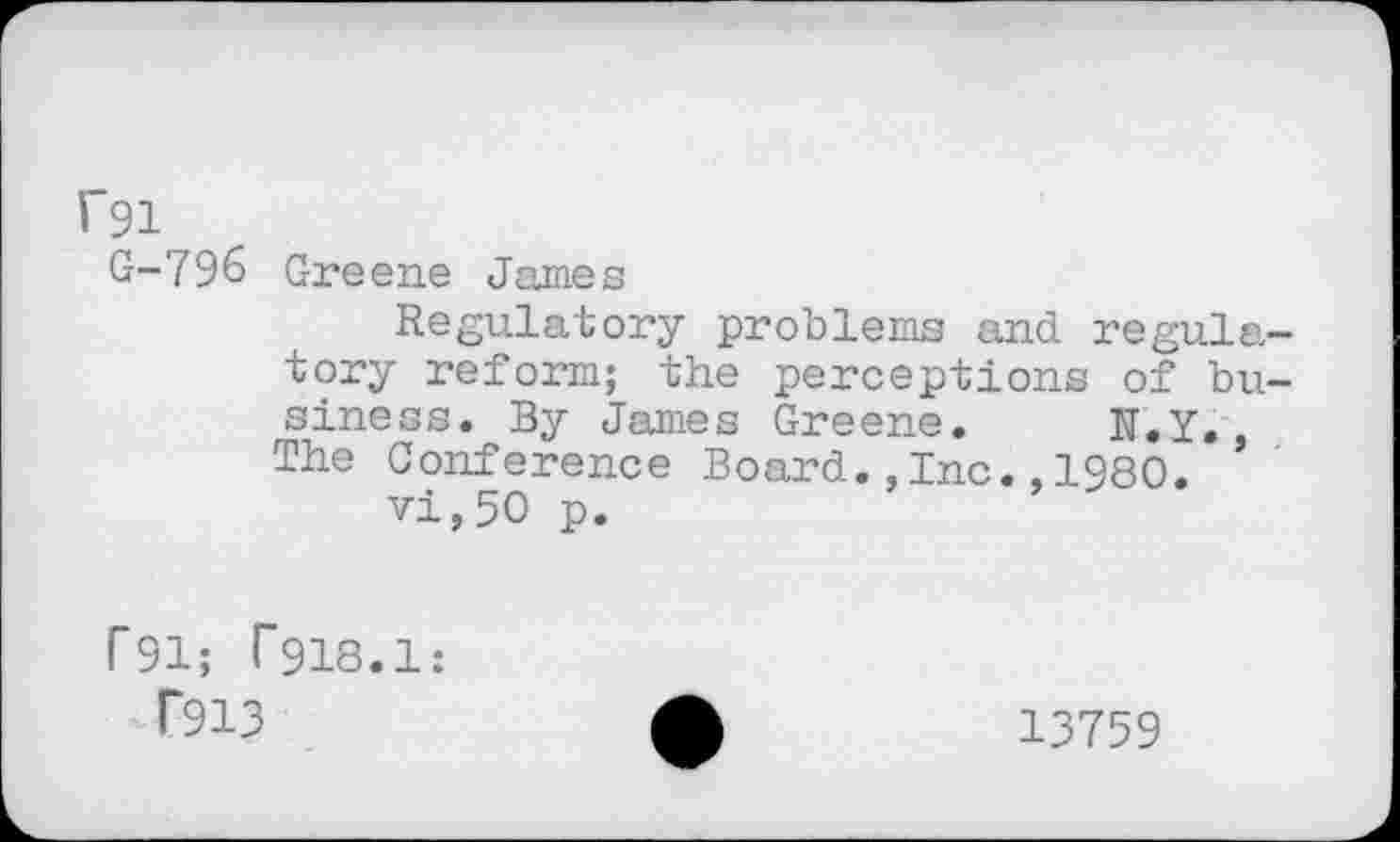 ﻿rsi
G-796 Greene James
Regulatory problems and regulatory reform; the perceptions of business. By James Greene. N.Y., The Conference Board.,Inc.,1980.
vi,50 p.
T91; T918.1:
f913	£	13759